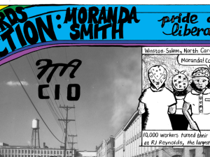 Detail from comic. There is a rainbow at upper left with text: Moranda Smith, Not Words But Action, Pride and Liberation. Background is a photo of a factory; overlaid letters say FTA, CIO. A drawn panel on the right shows Black women with their backs to a conveyor belt, and this caption: "Winston-Salem, North Carolina, June 1943. 10,000 workers turned their backs on their machines at R.J. Reynolds, the largest factory in the South." One worker is saying, "Moranda! Come on!"