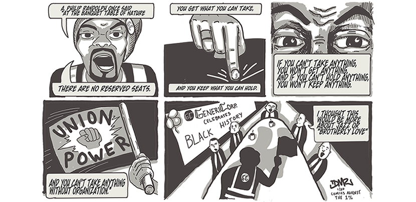 Worker saying, "A. Philip Randolph once said, 'At the banquet table of nature there are no reserved seats. You get what you can take, & you keep what you can hold. If you can't take anything, you won't get anything, & if you can't hold anything, you won't keep anything. And you can't take anything without organization." Worker waves a flag "union power." Zoom out to boardroom with banner: "GenericCorp Celebrates Black History." Suited man says "I thought this would be more about jazz or 'brotherly love.'"